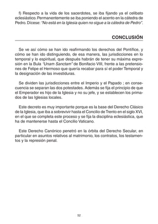 52
f) Respecto a la vida de los sacerdotes, se iba fijando ya el celibato
eclesiástico.Permanentemente se iba poniendo el acento en la cátedra de
Pedro. Dícese: “No está en la Iglesia quien no sigue a la cátedra de Pedro”.
CONCLUSIÓN
Se ve así cómo se han ido reafirmando los derechos del Pontífice, y
cómo se han ido distinguiendo, de esa manera, las jurisdicciones en lo
temporal y lo espiritual, que después habrán de tener su máxima expre-
sión en la Bula “Unam Sanctam” de Bonifacio VIII, frente a las pretensio-
nes de Felipe el Hermoso que quería recabar para sí el poder Temporal y
la designación de las investiduras.
Se dividen las jurisdicciones entre el Imperio y el Papado ; en conse-
cuencia se separan las dos potestades. Además se fija el principio de que
el Emperador es hijo de la Iglesia y no su jefe, y se establecen los prima-
dos de las Iglesias locales.
Este decreto es muy importante porque es la base del Derecho Clásico
de la Iglesia, que iba a sobrevivir hasta el Concilio deTrento en el siglo XVI,
en el que se completa este proceso y se fija la disciplina eclesiástica, que
ha de mantenerse hasta el Concilio Vaticano.
Este Derecho Canónico penetró en la órbita del Derecho Secular, en
particular en asuntos relativos al matrimonio, los contratos, los testamen-
tos y la represión penal.
 