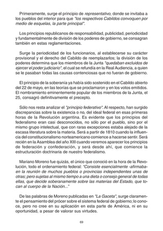 69
Primeramente, surge el principio de representativo, donde se invitaba a
los pueblos del interior para que "los respectivos Cabildos convoquen por
medio de esquelas, la parte principal".
Los principios republicanos de responsabilidad, publicidad, periodicidad
y fundamentalmente de división de los poderes de gobierno, se consagran
también en estas reglamentaciones.
Surge la periodicidad de los funcionarios, al establecerse su carácter
provisional y el derecho del Cabildo de reemplazarlos; la división de los
poderes determina que los miembros de la Junta "quedaban excluidos de
ejercer el poder judiciario", el cual se refundía en la Real Audiencia, a quien
se le pasaban todas las causas contenciosas que no fueran de gobierno.
El principio de la soberanía ya había sido sostenido en el Cabildo abierto
del 22 de mayo, en las teorías que se proclamaron y en los votos emitidos.
El nombramiento eminentemente popular de los miembros de la Junta, el
25, consagró definitivamente el precepto.
Sólo nos resta analizar el "principio federativo". Al respecto, han surgido
discrepancias sobre la existencia o no, del ideal federal en esas primeras
horas de la Revolución argentina. Es evidente que los principios del
federalismo eran casi desconocidos, no sólo por el pueblo, sino por el
mismo grupo intelectual, que con raras excepciones estaba alejado de la
escasa literatura sobre la materia. Será a partir de 1810 cuando la influen-
cia del constitucionalismo norteamericano comience a hacerse sentir.Será
recién en la Asamblea del año XIII cuando veremos aparecer los principios
de federación y confederación, y será desde ahí, que comience la
estructuración doctrinaria de nuestro federalismo.
Mariano Moreno fue quizás, el único que conoció en la hora de la Revo-
lución, todo el ordenamiento federal: “Consiste esencialmente -afirmaba-
en la reunión de muchos pueblos o provincias independientes unas de
otras; pero sujetas al mismo tiempo a una dieta o consejo general de todas
ellas, que decide soberanamente sobre las materias del Estado, que to-
can al cuerpo de la Nación...”
De las palabras de Moreno publicadas en "La Gaceta", surge claramen-
te el pensamiento del prócer sobre el sistema federal de gobierno; lo cono-
ce, pero no cree en su aplicación en esta parte de América, ni en su
oportunidad, a pesar de valorar sus virtudes.
 