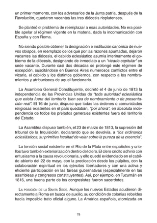 78
un primer momento, con los adversarios de la Junta patria, después de la
Revolución, quedaron vacantes las tres diócesis rioplatenses.
Se planteó el problema de reemplazar a esas autoridades. No era posi-
ble apelar al régimen vigente en la materia, dada la incomunicación con
España y con Roma.
No siendo posible obtener la designación e institución canónica de nue-
vos obispos, en reemplazo de los que por las razones apuntadas, dejaron
vacantes las diócesis, el cabildo eclesiástico asumía interinamente el go-
bierno de la diócesis, designando de inmediato a un "vicario capitular" en
sede vacante. Durante casi dos décadas se prolongó este régimen de
excepción, suscitándose en Buenos Aires numerosos conflictos entre el
vicario, el cabildo y los distintos gobiernos, con respecto a los nombra-
mientos y atribuciones de aquel funcionario.
La Asamblea General Constituyente, decretó el 4 de junio de 1813 la
independencia de las Provincias Unidas de “toda autoridad eclesiástica
que exista fuera del territorio, bien sea de nombramiento o de presenta-
ción real”. El 16 de junio, dispuso que todas las órdenes o comunidades
religiosas existentes en el país quedaban, “por ahora”, en absoluta inde-
pendencia de todos los prelados generales existentes fuera del territorio
del Estado.
La Asamblea dispuso también, el 23 de marzo de 1813, la supresión del
tribunal de la Inquisición, declarando que se devolvía, a “los ordinarios
eclesiásticos, su primitiva facultad de velar sobre la pureza de la creencia”.
La tensión social existente en el Río de la Plata entre españoles y crio-
llos tuvo también exteriorización dentro del clero.El clero criollo adhirió con
entusiasmo a la causa revolucionaria, y ello quedó evidenciado en el cabil-
do abierto del 22 de mayo, con la predicación desde los púlpitos, con la
colaboración espiritual en los ejércitos libertadores y con una activa y
eficiente participación en las tareas gubernativas (especialmente en las
asambleas y congresos constituyentes). Así, por ejemplo, en Tucumán en
1816, una buena parte de los congresistas fueron sacerdotes.
LA POSICIÓN DE LA SANTA SEDE. Aunque los nuevos Estados acudieron di-
rectamente a Roma en busca de auxilio, su condición de colonias rebeldes
hacía imposible trato oficial alguno. La América española, atomizada en
 