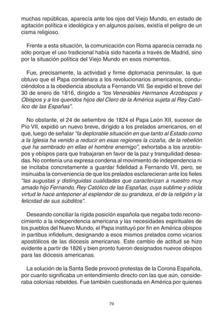 79
muchas repúblicas, aparecía ante los ojos del Viejo Mundo, en estado de
agitación política e ideológica y en algunos países, existía el peligro de un
cisma religioso.
Frente a esta situación, la comunicación con Roma aparecía cerrada no
sólo porque el uso tradicional había sido hacerla a través de Madrid, sino
por la situación política del Viejo Mundo en esos momentos.
Fue, precisamente, la actividad y firme diplomacia peninsular, la que
obtuvo que el Papa condenara a los revolucionarios americanos, condu-
ciéndolos a la obediencia absoluta a Fernando VII. Se expidió el breve del
30 de enero de 1816, dirigido a “los Venerables Hermanos Arzobispos y
Obispos y a los queridos hijos del Clero de la América sujeta al Rey Cató-
lico de las Españas”.
No obstante, el 24 de setiembre de 1824 el Papa León XII, sucesor de
Pío VII, expidió un nuevo breve, dirigido a los prelados americanos, en el
que, luego de señalar “la deplorable situación en que tanto al Estado como
a la Iglesia ha venido a reducir en esas regiones la cizaña, de la rebelión
que ha sembrado en ellas el hombre enemigo”, exhortaba a los arzobis-
pos y obispos para que trabajaran en favor de la paz y tranquilidad desea-
das. No contenía una expresa condena al movimiento de independencia ni
se incitaba concretamente a guardar fidelidad a Fernando VII, pero, se
insinuaba la conveniencia de que los prelados esclarecieran ante los fieles
“las augustas y distinguidas cualidades que caracterizan a nuestro muy
amado hijo Fernando, Rey Católico de las Españas, cuya sublime y sólida
virtud le hace anteponer al esplendor de su grandeza, el de la religión y la
felicidad de sus súbditos”.
Deseando conciliar la rígida posición española que negaba todo recono-
cimiento a la independencia americana y las necesidades espirituales de
los pueblos del Nuevo Mundo, el Papa instituyó por fin en América obispos
in partibus infidelium, designando a esos mismos prelados como vicarios
apostólicos de las diócesis americanas. Este cambio de actitud se hizo
evidente a partir de 1826 y bien pronto fueron designados nuevos obispos
para las diócesis americanas.
La solución de la Santa Sede provocó protestas de la Corona Española,
por cuanto significaba un entendimiento directo con las que aún, conside-
raba colonias rebeldes. Fue también cuestionada en América por quienes
 
