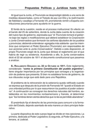 83
Propuestas Políticas y Jurídicas hasta 1815
Al igual que la Junta, el Triunvirato se desprestigió debido a una serie de
medidas desacertadas, como el Tratado de paz con Elío y la reafirmación
de fidelidad y vasallaje a Fernando VII, prometiendo remitir a España con-
tribuciones pecuniarias para ayudarla en la guerra.
El fondo de la cuestión, reside en el proceso institucional. En efecto: en
el bando del 25 de setiembre, donde la Junta daba cuenta de la creación
del nuevo tipo de gobierno, expresaba que "el Triunvirato tomará el gobier-
no bajo las reglas o modificaciones que deberá establecer la Corporación
o Junta Conservadora que formarán los señores diputados de los pueblos
y provincias; debiendo entenderse -agregaba más adelante- que los miem-
bros que componen el Poder Ejecutivo (Triunvirato) son responsables de
sus acciones ante la Junta Conservadora". Debido a esta disposición, el
propio Triunvirato exigió de la Junta que dictase el reglamento por el que
habría de regir su existencia. Accediendo a ello, la Junta conservadora
dictó el 22 de octubre de 1811 el documento constitucional que pasamos
a analizar.
EL REGLAMENTO ORGANICO DEL 22 DE OCTUBRE DE 1811. Este reglamento,
considerado “como la primera Constitución del pueblo argentino”,
tiene singular importancia por los principios que consagra y la organiza-
ción de poderes que presenta. Si bien no establece forma de gobierno, de
sus cláusulas surge que está dado para una República.
El problema de la retroversión de la soberanía queda ratificado cuando
se expresa que después de la prisión de Fernando VII "quedó el Estado en
una orfandad política por lo que reasumieron los pueblos el poder sobera-
no". A continuación se consagran los derechos naturales del hombre, es-
tablecidos en los movimientos norteamericano y francés, al determinar
que "los hombres tienen ciertos derechos que no les es permitido abandonar".
El preámbulo fija el derecho de las provincias para concurrir a la forma-
ción del Estado, dejando asentado de esta manera un claro principio fede-
rativo.
La parte dispositiva de este cuerpo legal se divide en tres secciones. La
primera, dedicada al Poder Legislativo; la segunda, al Poder Ejecutivo, y la
tercera, al Judicial.
 