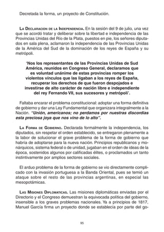 95
Decretada la forma, un proyecto de Constitución.
LA DECLARACION DE LA INDEPENDENCIA. En la sesión del 9 de julio, una vez
que se acordó tratar y deliberar sobre la libertad e independencia de las
Provincias Unidas del Río de la Plata, puestos en pie, los señores diputa-
dos en sala plena, aclamaron la independencia de las Provincias Unidas
de la América del Sud de la dominación de los reyes de España y su
metrópoli.
‘Nos los representantes de las Provincias Unidas de Sud
América, reunidos en Congreso General, declaramos que
es voluntad unánime de estas provincias romper los
violentos vínculos que las ligaban a los reyes de España,
recuperar los derechos de que fueron despojados e
investirse de alto carácter de nación libre e independiente
del rey Fernando VII, sus sucesores y metrópoli’.
Faltaba encarar el problema constitucional: adoptar una forma definitiva
de gobierno y dar una Ley Fundamental que organizara integralmente a la
Nación. “Unión, americanos; no perdamos por nuestras discordias
esta preciosa joya que nos vino de lo alto”.
LA FORMA DE GOBIERNO. Declarada formalmente la independencia, los
diputados, sin respetar el orden establecido, se entregaron plenamente a
la labor de solucionar el grave problema de la forma de gobierno que
habría de adoptarse para la nueva nación. Principios republicanos y mo-
nárquicos, sistema federal o de unidad, jugaban en el orden de ideas de la
época, sostenidos algunos por calificadas élites, o proclamados un tanto
instintivamente por amplios sectores sociales.
El arduo problema de la forma de gobierno se vio directamente compli-
cado con la invasión portuguesa a la Banda Oriental, pues se temió un
ataque sobre el resto de las provincias argentinas, en especial las
mesopotámicas.
LAS MISIONES DIPLOMATICAS. Las misiones diplomáticas enviadas por el
Directorio y el Congreso demuestran la equivocada política del gobierno,
insensible a los graves problemas nacionales. Ya a principios de 1817,
Manuel García firma un proyecto donde se establecía por parte del go-
 