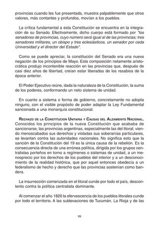 99
provincias cuando les fue presentada, muestra palpablemente que otros
valores, más contantes y profundos, movían a los pueblos.
La crítica fundamental a esta Constitución se encuentra en la integra-
ción de su Senado. Efectivamente, dicho cuerpo está formado por "los
senadores de provincias, cuyo número será igual al de las provincias; tres
senadores militares, un obispo y tres eclesiásticos, un senador por cada
Universidad y el director del Estado".
Como se puede apreciar, la constitución del Senado era una nueva
negación de los principios de Mayo. Esta composición netamente aristo-
crática produjo incontenible reacción en las provincias que, después de
casi diez años de libertad, creían estar liberadas de los resabios de la
época anterior.
El Poder Ejecutivo reúne, dada la naturaleza de la Constitución, la suma
de los poderes, conformando un neto sistema de unidad.
En cuanto a sistema o forma de gobierno, concretamente no adopta
ninguno, con el visible propósito de poder adaptar la Ley Fundamental
sancionada a una monarquía constitucional.
RECHAZO DE LA CONSTITUCION UNITARIA Y CAUSAS DEL ALZAMIENTO NACIONAL.
Conocidos los principios de la nueva Constitución que acababa de
sancionarse, las provincias argentinas, especialmente las del litoral, vien-
do menoscabados sus derechos y violadas sus soberanías particulares,
se levantan contra las autoridades nacionales. No significa esto que la
sanción de la Constitución del 19 es la única causa de la rebelión. Es la
consecuencia directa de una errónea política, dirigida por los grupos cen-
tralistas porteños en torno a regímenes o sistemas de unidad, a un me-
nosprecio por los derechos de los pueblos del interior y a un desconoci-
miento de la realidad histórica, que por aquel entonces obedecía a un
federalismo de hecho y derecho que las provincias sostenían como ban-
dera.
La insurrección comenzada en el litoral cunde por todo el país, descon-
tento contra la política centralista dominante.
Al comenzar el año 1820 la efervescencia de los pueblos litorales cunde
por todo el territorio. A las sublevaciones de Tucumán, La Rioja y de las
 
