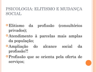 PSICOLOGIA: ELITISMO E MUDANÇA
SOCIAL
 Elitismo

da

profissão

(consultórios

privados);
 Atendimento à parcelas mais amplas
da população;
 Ampliação
do alcance social da
profissão?!
 Profissão que se orienta pela oferta de
serviços;

 