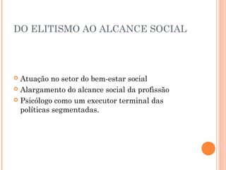 DO ELITISMO AO ALCANCE SOCIAL

Atuação no setor do bem-estar social
 Alargamento do alcance social da profissão
 Psicólogo como um executor terminal das
políticas segmentadas.


 