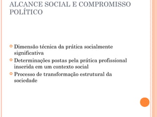 ALCANCE SOCIAL E COMPROMISSO
POLÍTICO

Dimensão técnica da prática socialmente
significativa
 Determinações postas pela prática profissional
inserida em um contexto social
 Processo de transformação estrutural da
sociedade


 