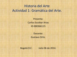 Historia del Arte
Actividad 1: Gramática del Arte.
Presenta:
Carlos Escobar Arias
ID 000366115
Docente:
Gustavo Ortiz.
Bogotá D.C. Julio 06 de 2014.
 