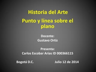 Historia del Arte
Punto y línea sobre el
plano
Docente:
Gustavo Ortiz
Presenta:
Carlos Escobar Arias ID 000366115
Bogotá D.C. Julio 12 de 2014
 