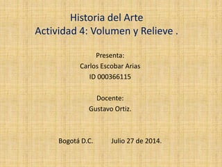 Historia del Arte
Actividad 4: Volumen y Relieve .
Presenta:
Carlos Escobar Arias
ID 000366115
Docente:
Gustavo Ortiz.
Bogotá D.C. Julio 27 de 2014.
 