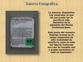 .
Galería Fotográfica.
La anterior diapositiva
nos mostraba, la que
tal vez puede ser la
escultura más
llamativa de la
plazoleta del Museo
Contemporáneo.
Este busto del maestro
Rodrigo Arenas es el
mejor exponente de
esta modalidad de
escultura, pues en esta
las figuras humanas
son casi de tamaño real
y puede apreciarse en
todo su esplendor.
 