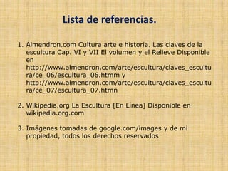 Lista de referencias.
1. Almendron.com Cultura arte e historia. Las claves de la
escultura Cap. VI y VII El volumen y el Relieve Disponible
en
http://www.almendron.com/arte/escultura/claves_escultu
ra/ce_06/escultura_06.htmm y
http://www.almendron.com/arte/escultura/claves_escultu
ra/ce_07/escultura_07.htmn
2. Wikipedia.org La Escultura [En Línea] Disponible en
wikipedia.org.com
3. Imágenes tomadas de google.com/images y de mi
propiedad, todos los derechos reservados
 