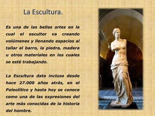 La Escultura.
Es una de las bellas artes en la
cual el escultor va creando
volúmenes y llenando espacios al
tallar el barro, la piedra, madera
u otros materiales en los cuales
se esté trabajando.
La Escultura data incluso desde
hace 27.000 años atrás, en el
Paleolítico y hasta hoy se conoce
como una de las expresiones del
arte más conocidas de la historia
del hombre.
 