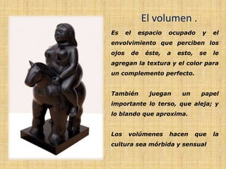 El volumen .
Es el espacio ocupado y el
envolvimiento que perciben los
ojos de éste, a esto, se le
agregan la textura y el color para
un complemento perfecto.
También juegan un papel
importante lo terso, que aleja; y
lo blando que aproxima.
Los volúmenes hacen que la
cultura sea mórbida y sensual
 