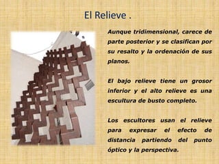 El Relieve .
Aunque tridimensional, carece de
parte posterior y se clasifican por
su resalto y la ordenación de sus
planos.
El bajo relieve tiene un grosor
inferior y el alto relieve es una
escultura de busto completo.
Los escultores usan el relieve
para expresar el efecto de
distancia partiendo del punto
óptico y la perspectiva.
 