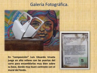 .
Galería Fotográfica.
En “composición” Luis Eduardo Urueta
juega en alto relieve con las puertas del
carro para ensamblarlas muy bien sobre
su base, dando muy buen contraste con el
mural del fondo.
 