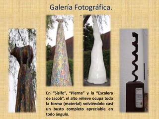 .
Galería Fotográfica.
En “Sisifo”, “Pierna” y la “Escalera
de Jacob”, el alto relieve ocupa toda
la forma (material) volviéndolo casi
un busto completo apreciable en
todo ángulo.
 