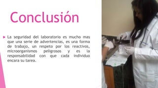 Conclusión
 La seguridad del laboratorio es mucho mas
que una serie de advertencias, es una forma
de trabajo, un respeto por los reactivos,
microorganismos peligrosos y es la
responsabilidad con que cada individuo
encara su tarea.
 