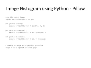 Image Histogram using Python - Pillow
from PIL import Image
import matplotlib.pyplot as plt
def getRed(redVal):
return '#%02x%02x%02x' % (redVal, 0, 0)
def getGreen(greenVal):
return '#%02x%02x%02x' % (0, greenVal, 0)
def getBlue(blueVal):
return '#%02x%02x%02x' % (0, 0, blueVal)
# Create an Image with specific RGB value
image = Image.open("./peacock.jpg")
 