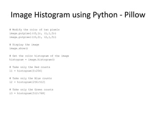 Image Histogram using Python - Pillow
# Modify the color of two pixels
image.putpixel((0,1), (1,1,5))
image.putpixel((0,2), (2,1,5))
# Display the image
image.show()
# Get the color histogram of the image
histogram = image.histogram()
# Take only the Red counts
l1 = histogram[0:256]
# Take only the Blue counts
l2 = histogram[256:512]
# Take only the Green counts
l3 = histogram[512:768]
 