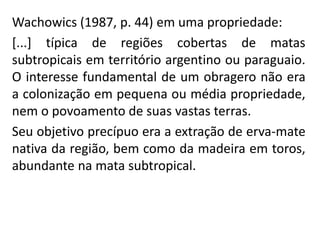 Wachowics (1987, p. 44) em uma propriedade:
[...] típica de regiões cobertas de matas
subtropicais em território argentino ou paraguaio.
O interesse fundamental de um obragero não era
a colonização em pequena ou média propriedade,
nem o povoamento de suas vastas terras.
Seu objetivo precípuo era a extração de erva-mate
nativa da região, bem como da madeira em toros,
abundante na mata subtropical.
 