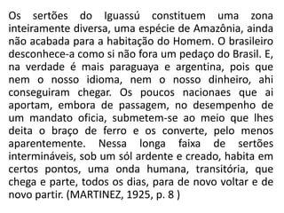 Os sertões do Iguassú constituem uma zona
inteiramente diversa, uma espécie de Amazônia, ainda
não acabada para a habitação do Homem. O brasileiro
desconhece-a como si não fora um pedaço do Brasil. E,
na verdade é mais paraguaya e argentina, pois que
nem o nosso idioma, nem o nosso dinheiro, ahi
conseguiram chegar. Os poucos nacionaes que ai
aportam, embora de passagem, no desempenho de
um mandato oficia, submetem-se ao meio que lhes
deita o braço de ferro e os converte, pelo menos
aparentemente. Nessa longa faixa de sertões
intermináveis, sob um sól ardente e creado, habita em
certos pontos, uma onda humana, transitória, que
chega e parte, todos os dias, para de novo voltar e de
novo partir. (MARTINEZ, 1925, p. 8 )
 