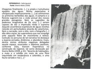 FOTOGRAFIA 2 - Salto Iguassú
Fonte: Silveira Netto (1939)
Chegamos finalmente. [...] a ampla e tumultuosa
epopéia das águas. Minha expectativa é
ultrapassada impetuosamente. [...] ao colimarmos
os primeiros borbotões das águas. A campina e a
floresta sugerem-nos a visão pictual dos nossos
grandes paisagistas. Nem as sugestões da
poderosa imaginativa de Da vinci [...] seriam
capazes de dar a impressão nítida e suprema
daquele assombroso espetáculo de águas revoltas
rolando em perturbadora atoarda de cataclismos.
Nem a narração, nem a téla, nem a fotografia [...]
dão idéia siquer, da superestesia que nos empolga
ante aqquela febre de movimento e beleza.
Contudo no percurso de tal narrativa há destaque
a ásperas jornadas, distâncias, e abandono. Esses,
dentre outros atributos negativos delegados
aquele espaço, associados a adjetivos positivos,
conforme visto, tiveram importância na
construção do regional, tal como destacado por
Siveira Netto (1939, p 31): “deserto de habitações;
a mata e a solidão em meio de uma flóra
requintada em exuberância e coloridos; e uma
fauna variada e rica [...].”
 