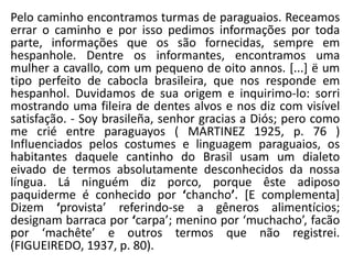 Pelo caminho encontramos turmas de paraguaios. Receamos
errar o caminho e por isso pedimos informações por toda
parte, informações que os são fornecidas, sempre em
hespanhole. Dentre os informantes, encontramos uma
mulher a cavallo, com um pequeno de oito annos. [...] ë um
tipo perfeito de cabocla brasileira, que nos responde em
hespanhol. Duvidamos de sua origem e inquirimo-lo: sorri
mostrando uma fileira de dentes alvos e nos diz com visível
satisfação. - Soy brasileña, senhor gracias a Diós; pero como
me crié entre paraguayos ( MARTINEZ 1925, p. 76 )
Influenciados pelos costumes e linguagem paraguaios, os
habitantes daquele cantinho do Brasil usam um dialeto
eivado de termos absolutamente desconhecidos da nossa
língua. Lá ninguém diz porco, porque êste adiposo
paquiderme é conhecido por ‘chancho’. [E complementa]
Dizem ‘provista’ referindo-se a gêneros alimentícios;
designam barraca por ‘carpa’; menino por ‘muchacho’, facão
por ‘machête’ e outros termos que não registrei.
(FIGUEIREDO, 1937, p. 80).
 