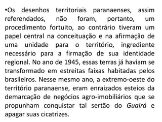 •Os desenhos territoriais paranaenses, assim
referendados, não foram, portanto, um
procedimento fortuito, ao contrário tiveram um
papel central na conceituação e na afirmação de
uma unidade para o território, ingrediente
necessário para a firmação de sua identidade
regional. No ano de 1945, essas terras já haviam se
transformado em estreitas faixas habitadas pelos
brasileiros. Nesse mesmo ano, a extremo-oeste do
território paranaense, eram enraizados esteios da
demarcação de negócios agro-imobiliários que se
propunham conquistar tal sertão do Guairá e
apagar suas cicatrizes.
 