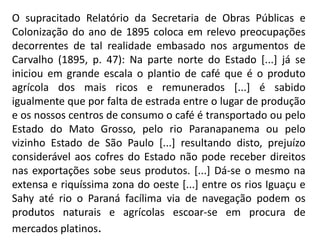 O supracitado Relatório da Secretaria de Obras Públicas e
Colonização do ano de 1895 coloca em relevo preocupações
decorrentes de tal realidade embasado nos argumentos de
Carvalho (1895, p. 47): Na parte norte do Estado [...] já se
iniciou em grande escala o plantio de café que é o produto
agrícola dos mais ricos e remunerados [...] é sabido
igualmente que por falta de estrada entre o lugar de produção
e os nossos centros de consumo o café é transportado ou pelo
Estado do Mato Grosso, pelo rio Paranapanema ou pelo
vizinho Estado de São Paulo [...] resultando disto, prejuízo
considerável aos cofres do Estado não pode receber direitos
nas exportações sobe seus produtos. [...] Dá-se o mesmo na
extensa e riquíssima zona do oeste [...] entre os rios Iguaçu e
Sahy até rio o Paraná facílima via de navegação podem os
produtos naturais e agrícolas escoar-se em procura de
mercados platinos.
 