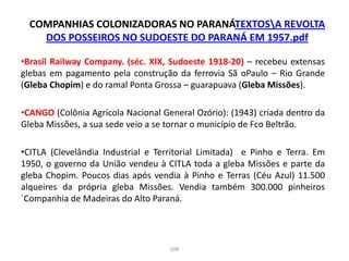 COMPANHIAS COLONIZADORAS NO PARANÁTEXTOSA REVOLTA
DOS POSSEIROS NO SUDOESTE DO PARANÁ EM 1957.pdf
•Brasil Railway Company. (séc. XIX, Sudoeste 1918-20) – recebeu extensas
glebas em pagamento pela construção da ferrovia Sã oPaulo – Rio Grande
(Gleba Chopim) e do ramal Ponta Grossa – guarapuava (Gleba Missões).
•CANGO (Colônia Agrícola Nacional General Ozório): (1943) criada dentro da
Gleba Missões, a sua sede veio a se tornar o município de Fco Beltrão.
•CITLA (Clevelândia Industrial e Territorial Limitada) e Pinho e Terra. Em
1950, o governo da União vendeu à CITLA toda a gleba Missões e parte da
gleba Chopim. Poucos dias após vendia à Pinho e Terras (Céu Azul) 11.500
alqueires da própria gleba Missões. Vendia também 300.000 pinheiros
`Companhia de Madeiras do Alto Paraná.
108
 