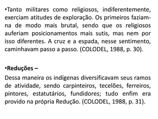 •Tanto militares como religiosos, indiferentemente,
exerciam atitudes de exploração. Os primeiros faziam-
na de modo mais brutal, sendo que os religiosos
auferiam posicionamentos mais sutis, mas nem por
isso diferentes. A cruz e a espada, nesse sentimento,
caminhavam passo a passo. (COLODEL, 1988, p. 30).
•Reduções –
Dessa maneira os indígenas diversificavam seus ramos
de atividade, sendo carpinteiros, tecelões, ferreiros,
pintores, estatutários, fundidores; tudo enfim era
provido na própria Redução. (COLODEL, 1988, p. 31).
 