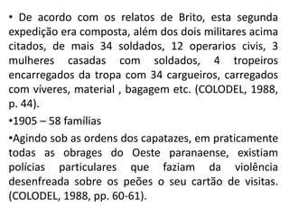 • De acordo com os relatos de Brito, esta segunda
expedição era composta, além dos dois militares acima
citados, de mais 34 soldados, 12 operarios civis, 3
mulheres casadas com soldados, 4 tropeiros
encarregados da tropa com 34 cargueiros, carregados
com víveres, material , bagagem etc. (COLODEL, 1988,
p. 44).
•1905 – 58 famílias
•Agindo sob as ordens dos capatazes, em praticamente
todas as obrages do Oeste paranaense, existiam
polícias particulares que faziam da violência
desenfreada sobre os peões o seu cartão de visitas.
(COLODEL, 1988, pp. 60-61).
 
