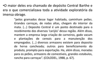 •O maior deles era chamado de depósito Central Barthe e
era o que comercializava toda a atividade exploratória da
imensa obrage.
“pelos gramados desse logar habitado, caminham peões.
Grandes carroças, de rodas altas, chegam do interior da
mata. (...) Deposito Central é um ponto destinado para o
recebimento dos diversos ‘carijós’ dessa região. Além disso,
mantem a empresa larga criação de carneiros, gado vacum
e plantações de cereais para a manutenção dos
empregados. (...) diversos armazens existem para deposito
de herva cancheada; outros para beneficiamento do
produto, prompto para exportação. Ha, além disso, moradas
para os peões, armazens de comestíveis, grandes estabulos,
rancho para carroças”. (COLODEL, 1988, p. 67).
 