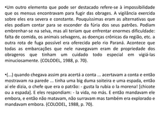 •Um outro elemento que pode ser destacado refere-se à impossibilidade
que os mensus encontravam para fugir das obrages. A vigilância exercida
sobre eles era severa e constante. Pouquíssimas eram as alternativas que
eles podiam contar para se esconder da fúria dos seus patrões. Podiam
embrenhar-se na selva, mas ali teriam que enfrentar enormes dificuldade:
falta de comida, os animais selvagens, as doenças crônicas da região, etc. a
outra rota de fuga possível era oferecida pelo rio Paraná. Acontece que
todas as embarcações que nele navegavam eram de propriedade dos
obrageros que tinham um cuidado todo especial em vigiá-las
minuciosamente. (COLODEL, 1988, p. 70).
•(...) quando chegava assim pra acertá a conta ... acertavam a conta e então
mostravam na parede ... tinha uma big duma soiteira e uma espada, então
aí ele dizia, o chefe que era o patrão: - gusta la rubia o la morena! [chicote
ou a espada]. E eles respondiam: - la vida, no más. E então mandavam ele
embora, e então não matavam, não surravam mas também era explorado e
mandavam embora. (COLODEL, 1988, p. 70).
 