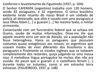 Conforme o levantamento de Figueiredo (1937, p. 104):
O Senhor CAFERATA (argentino) trabalha com 120 homens,
sendo 82 paraguaios, e 32 argentinos. O único brasileiro
existente neste recanto do nosso Brasil é um soldado de
polícia ali destacado, que aliás é casado com uma paraguaia e
seus filhos falam [...] o guarani [...] No mesmo texto, o militar
acrescenta:
Conversando com um funcionário federal que se achava em
Guaíra, soube de muitas informações. Disse-me êle que
aquele recanto seria um seio de Abraão, sai a população não
fosse heterogênea. Havia os paraguaios que possuíam
costumes quase antagônicos aos nossos; os argentinos que
usavam modos de viver diferentes dos brasileiros e dos
paraguaios e finalmente os sisudos ingleses que se isolavam
completamente dos restantes, quiçá julgando-os uma massa
rasa. A melodiosa língua portuguêsa ha muitos dias não era
ouvida. Ao passo que o guaraní e o castelhano feriam [...]
durante todos os instantes, como si em estranha terra
estivesse. (FIGUEIREDO, 1937, p. 148)
 