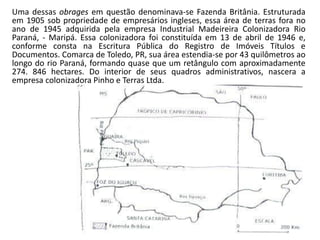 Uma dessas obrages em questão denominava-se Fazenda Britânia. Estruturada
em 1905 sob propriedade de empresários ingleses, essa área de terras fora no
ano de 1945 adquirida pela empresa Industrial Madeireira Colonizadora Rio
Paraná, - Maripá. Essa colonizadora foi constituída em 13 de abril de 1946 e,
conforme consta na Escritura Pública do Registro de Imóveis Títulos e
Documentos. Comarca de Toledo, PR, sua área estendia-se por 43 quilômetros ao
longo do rio Paraná, formando quase que um retângulo com aproximadamente
274. 846 hectares. Do interior de seus quadros administrativos, nascera a
empresa colonizadora Pinho e Terras Ltda.
 