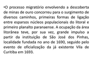 •O processo migratório envolvendo a descoberta
de minas de ouro concorreu para o surgimento de
diversos caminhos, primeiras formas de ligação
entre esparsos núcleos populacionais do litoral e
primeiro planalto paranaense. A ocupação da área
litorânea teve, por sua vez, grande impulso a
partir da instituição de São José dos Pinhas,
localidade fundada no ano de 1690, seguido pelo
evento de oficialização da já existente Vila de
Curitiba em 1693.
 