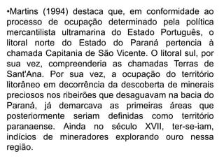•Martins (1994) destaca que, em conformidade ao
processo de ocupação determinado pela política
mercantilista ultramarina do Estado Português, o
litoral norte do Estado do Paraná pertencia à
chamada Capitania de São Vicente. O litoral sul, por
sua vez, compreenderia as chamadas Terras de
Sant'Ana. Por sua vez, a ocupação do território
litorâneo em decorrência da descoberta de minerais
preciosos nos ribeirões que desaguavam na bacia do
Paraná, já demarcava as primeiras áreas que
posteriormente seriam definidas como território
paranaense. Ainda no século XVII, ter-se-iam,
indícios de mineradores explorando ouro nessa
região.
 