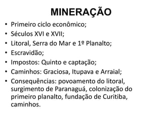 MINERAÇÃO
• Primeiro ciclo econômico;
• Séculos XVI e XVII;
• Litoral, Serra do Mar e 1º Planalto;
• Escravidão;
• Impostos: Quinto e captação;
• Caminhos: Graciosa, Itupava e Arraial;
• Consequências: povoamento do litoral,
surgimento de Paranaguá, colonização do
primeiro planalto, fundação de Curitiba,
caminhos.
 