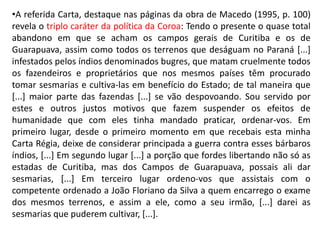 •A referida Carta, destaque nas páginas da obra de Macedo (1995, p. 100)
revela o triplo caráter da política da Coroa: Tendo o presente o quase total
abandono em que se acham os campos gerais de Curitiba e os de
Guarapuava, assim como todos os terrenos que deságuam no Paraná [...]
infestados pelos índios denominados bugres, que matam cruelmente todos
os fazendeiros e proprietários que nos mesmos países têm procurado
tomar sesmarias e cultiva-las em benefício do Estado; de tal maneira que
[...] maior parte das fazendas [...] se vão despovoando. Sou servido por
estes e outros justos motivos que fazem suspender os efeitos de
humanidade que com eles tinha mandado praticar, ordenar-vos. Em
primeiro lugar, desde o primeiro momento em que recebais esta minha
Carta Régia, deixe de considerar principada a guerra contra esses bárbaros
índios, [...] Em segundo lugar [...] a porção que fordes libertando não só as
estadas de Curitiba, mas dos Campos de Guarapuava, possais ali dar
sesmarias, [...] Em terceiro lugar ordeno-vos que assistais com o
competente ordenado a João Floriano da Silva a quem encarrego o exame
dos mesmos terrenos, e assim a ele, como a seu irmão, [...] darei as
sesmarias que puderem cultivar, [...].
 