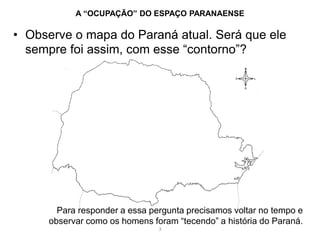 • Observe o mapa do Paraná atual. Será que ele
sempre foi assim, com esse “contorno”?
A “OCUPAÇÃO” DO ESPAÇO PARANAENSE
Para responder a essa pergunta precisamos voltar no tempo e
observar como os homens foram “tecendo” a história do Paraná.
3
 