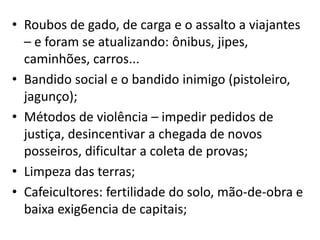 • Roubos de gado, de carga e o assalto a viajantes
– e foram se atualizando: ônibus, jipes,
caminhões, carros...
• Bandido social e o bandido inimigo (pistoleiro,
jagunço);
• Métodos de violência – impedir pedidos de
justiça, desincentivar a chegada de novos
posseiros, dificultar a coleta de provas;
• Limpeza das terras;
• Cafeicultores: fertilidade do solo, mão-de-obra e
baixa exig6encia de capitais;
 