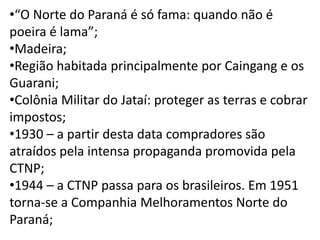 •“O Norte do Paraná é só fama: quando não é
poeira é lama”;
•Madeira;
•Região habitada principalmente por Caingang e os
Guarani;
•Colônia Militar do Jataí: proteger as terras e cobrar
impostos;
•1930 – a partir desta data compradores são
atraídos pela intensa propaganda promovida pela
CTNP;
•1944 – a CTNP passa para os brasileiros. Em 1951
torna-se a Companhia Melhoramentos Norte do
Paraná;
 