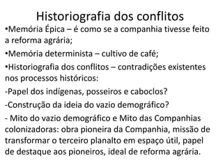 Historiografia dos conflitos
•Memória Épica – é como se a companhia tivesse feito
a reforma agrária;
•Memória determinista – cultivo de café;
•Historiografia dos conflitos – contradições existentes
nos processos históricos:
-Papel dos indígenas, posseiros e caboclos?
-Construção da ideia do vazio demográfico?
- Mito do vazio demográfico e Mito das Companhias
colonizadoras: obra pioneira da Companhia, missão de
transformar o terceiro planalto em espaço útil, papel
de destaque aos pioneiros, ideal de reforma agrária.
 