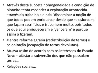 • Através desta suposta homogeneidade a condição de
pioneiro tenta esconder a exploração acontecida
através do trabalho e ainda “disseminar a noção de
que todos podem enriquecer desde que se esforcem,
que façam sacrifícios e trabalhem muito, pois todos
os que aqui enriqueceram e ‘venceram’ é porque
assim o fizeram.
• # entre reforma agrária (redistribuição de terras) e
colonização (ocupação de terras devolutas).
• Atuava assim de acordo com os interesses do Estado
Novo – afastar a subversão dos que não possuíam
terras...
• Relações sociais...
 