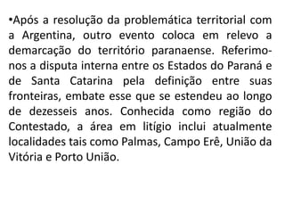 •Após a resolução da problemática territorial com
a Argentina, outro evento coloca em relevo a
demarcação do território paranaense. Referimo-
nos a disputa interna entre os Estados do Paraná e
de Santa Catarina pela definição entre suas
fronteiras, embate esse que se estendeu ao longo
de dezesseis anos. Conhecida como região do
Contestado, a área em litígio inclui atualmente
localidades tais como Palmas, Campo Erê, União da
Vitória e Porto União.
 