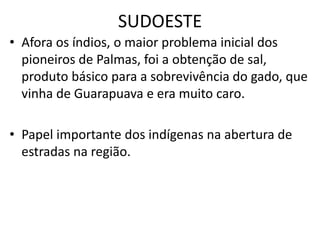 SUDOESTE
• Afora os índios, o maior problema inicial dos
pioneiros de Palmas, foi a obtenção de sal,
produto básico para a sobrevivência do gado, que
vinha de Guarapuava e era muito caro.
• Papel importante dos indígenas na abertura de
estradas na região.
 