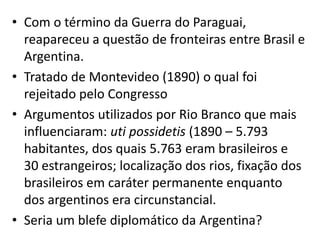 • Com o término da Guerra do Paraguai,
reapareceu a questão de fronteiras entre Brasil e
Argentina.
• Tratado de Montevideo (1890) o qual foi
rejeitado pelo Congresso
• Argumentos utilizados por Rio Branco que mais
influenciaram: uti possidetis (1890 – 5.793
habitantes, dos quais 5.763 eram brasileiros e
30 estrangeiros; localização dos rios, fixação dos
brasileiros em caráter permanente enquanto
dos argentinos era circunstancial.
• Seria um blefe diplomático da Argentina?
 