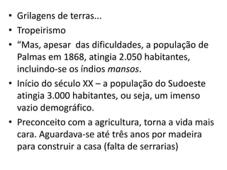 • Grilagens de terras...
• Tropeirismo
• “Mas, apesar das dificuldades, a população de
Palmas em 1868, atingia 2.050 habitantes,
incluindo-se os índios mansos.
• Início do século XX – a população do Sudoeste
atingia 3.000 habitantes, ou seja, um imenso
vazio demográfico.
• Preconceito com a agricultura, torna a vida mais
cara. Aguardava-se até três anos por madeira
para construir a casa (falta de serrarias)
 