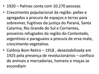 • 1920 – Palmas conta com 10.270 pessoas
• Crescimento populacional da região: peões e
agregados a procura de espaços e terras para
sobreviver, fugitivos da justiça do Paraná, Santa
Catarina, Rio Grande do Sul e Corrientes,
posseiros refugiados da região do Contestado,
argentinos e paraguaios a procura de erva mate,
crescimento vegetativo.
• Colônia Bom Retiro – 1918 , desestabilizada em
1925 pela presença de revolucionários – confisco
de animais e mercadorias, homens e moças se
escondiam
 
